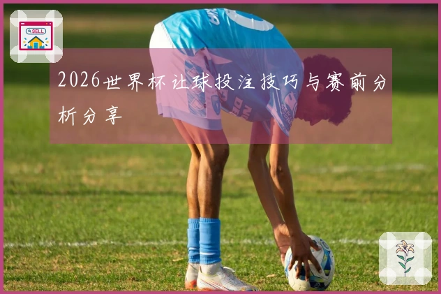 2026世界杯让球投注技巧与赛前分析分享