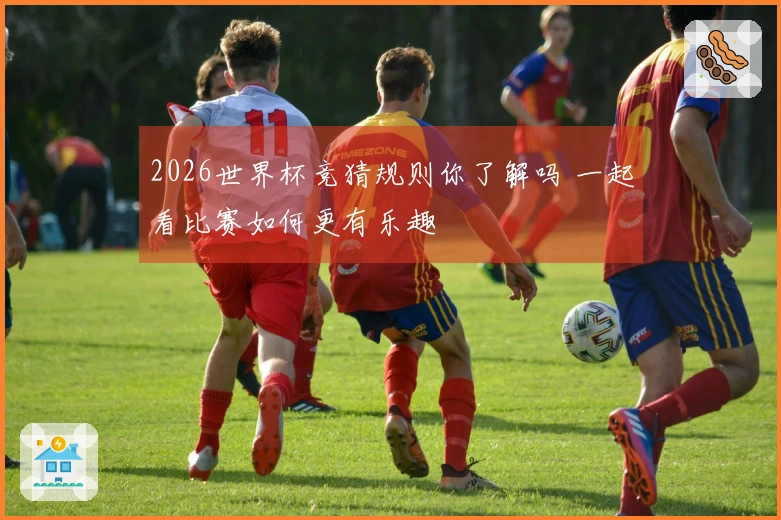 2026世界杯竞猜规则你了解吗 一起看比赛如何更有乐趣